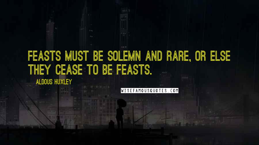 Aldous Huxley Quotes: Feasts must be solemn and rare, or else they cease to be feasts.