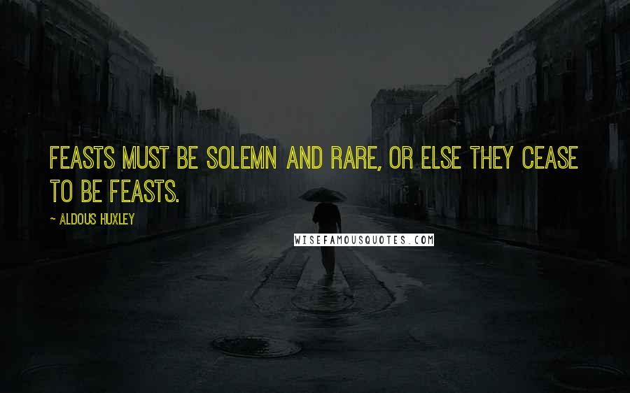 Aldous Huxley Quotes: Feasts must be solemn and rare, or else they cease to be feasts.