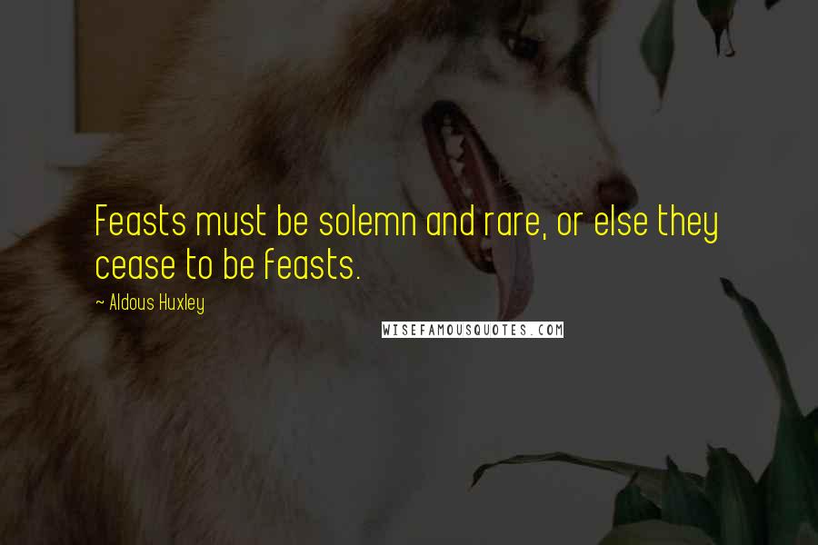 Aldous Huxley Quotes: Feasts must be solemn and rare, or else they cease to be feasts.