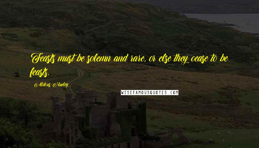 Aldous Huxley Quotes: Feasts must be solemn and rare, or else they cease to be feasts.