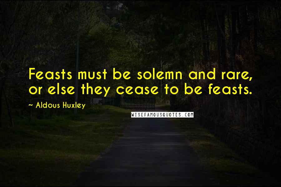 Aldous Huxley Quotes: Feasts must be solemn and rare, or else they cease to be feasts.