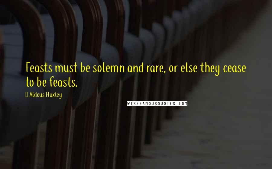 Aldous Huxley Quotes: Feasts must be solemn and rare, or else they cease to be feasts.