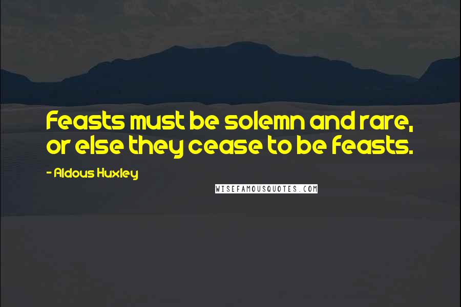 Aldous Huxley Quotes: Feasts must be solemn and rare, or else they cease to be feasts.