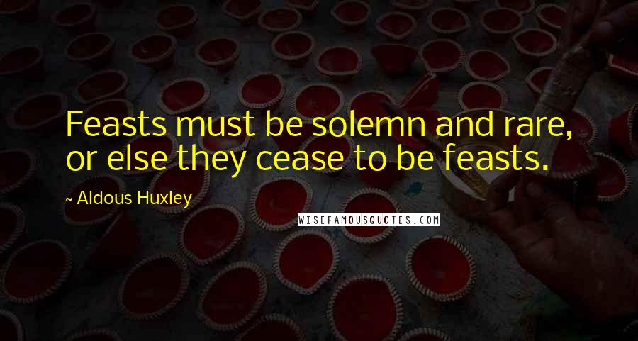 Aldous Huxley Quotes: Feasts must be solemn and rare, or else they cease to be feasts.
