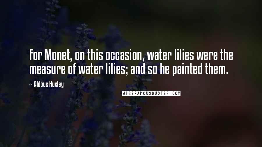 Aldous Huxley Quotes: For Monet, on this occasion, water lilies were the measure of water lilies; and so he painted them.