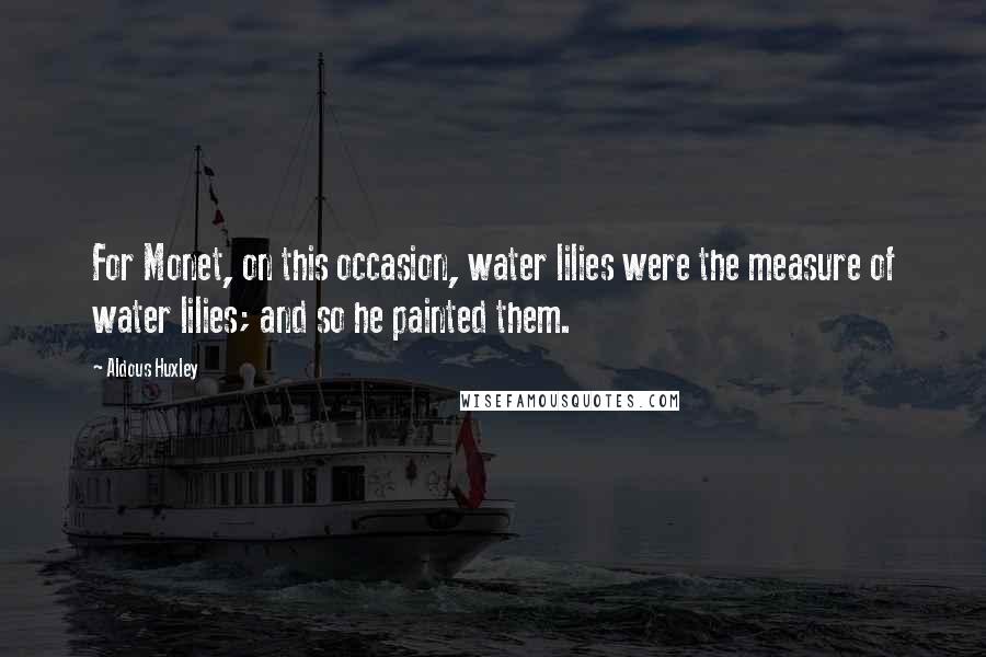 Aldous Huxley Quotes: For Monet, on this occasion, water lilies were the measure of water lilies; and so he painted them.