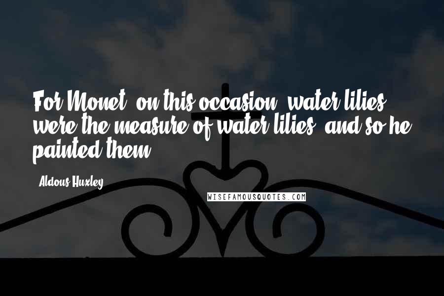Aldous Huxley Quotes: For Monet, on this occasion, water lilies were the measure of water lilies; and so he painted them.