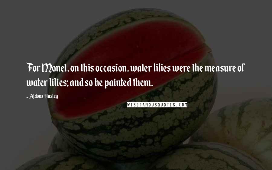 Aldous Huxley Quotes: For Monet, on this occasion, water lilies were the measure of water lilies; and so he painted them.