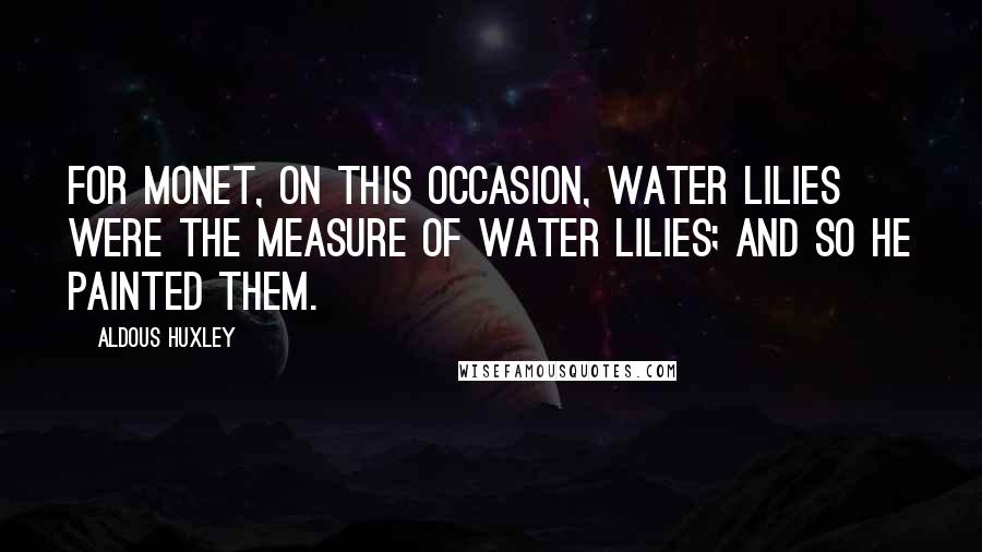 Aldous Huxley Quotes: For Monet, on this occasion, water lilies were the measure of water lilies; and so he painted them.