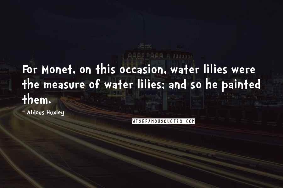 Aldous Huxley Quotes: For Monet, on this occasion, water lilies were the measure of water lilies; and so he painted them.