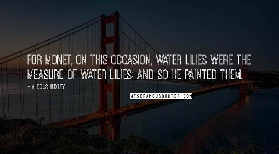 Aldous Huxley Quotes: For Monet, on this occasion, water lilies were the measure of water lilies; and so he painted them.