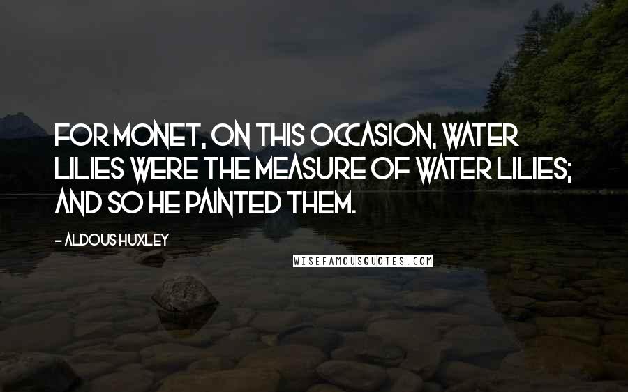 Aldous Huxley Quotes: For Monet, on this occasion, water lilies were the measure of water lilies; and so he painted them.