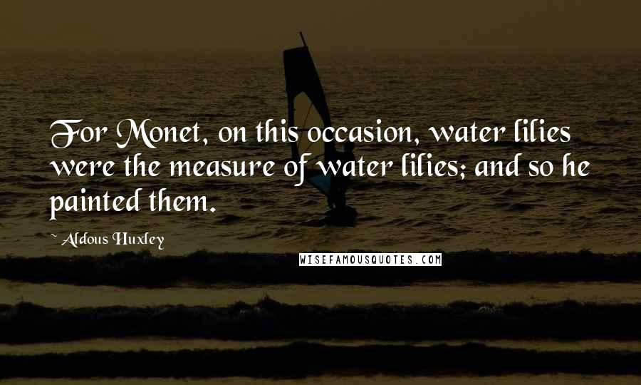 Aldous Huxley Quotes: For Monet, on this occasion, water lilies were the measure of water lilies; and so he painted them.