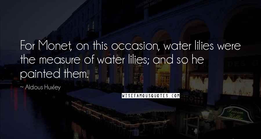 Aldous Huxley Quotes: For Monet, on this occasion, water lilies were the measure of water lilies; and so he painted them.