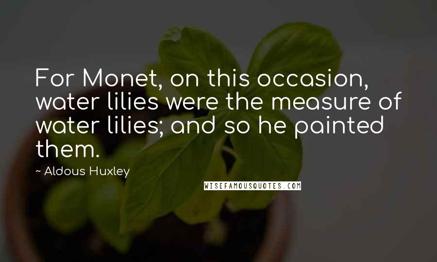Aldous Huxley Quotes: For Monet, on this occasion, water lilies were the measure of water lilies; and so he painted them.
