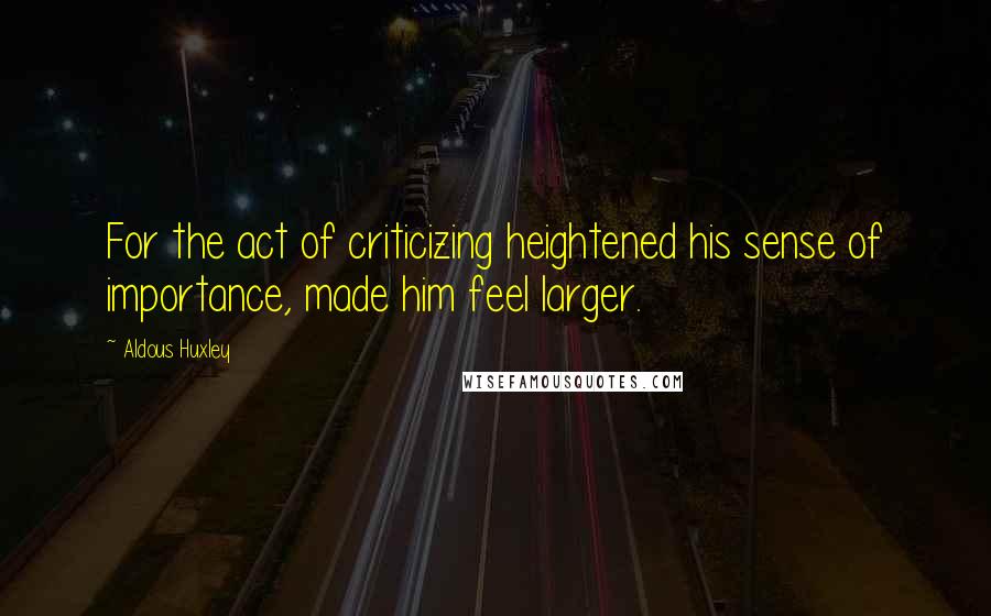 Aldous Huxley Quotes: For the act of criticizing heightened his sense of importance, made him feel larger.