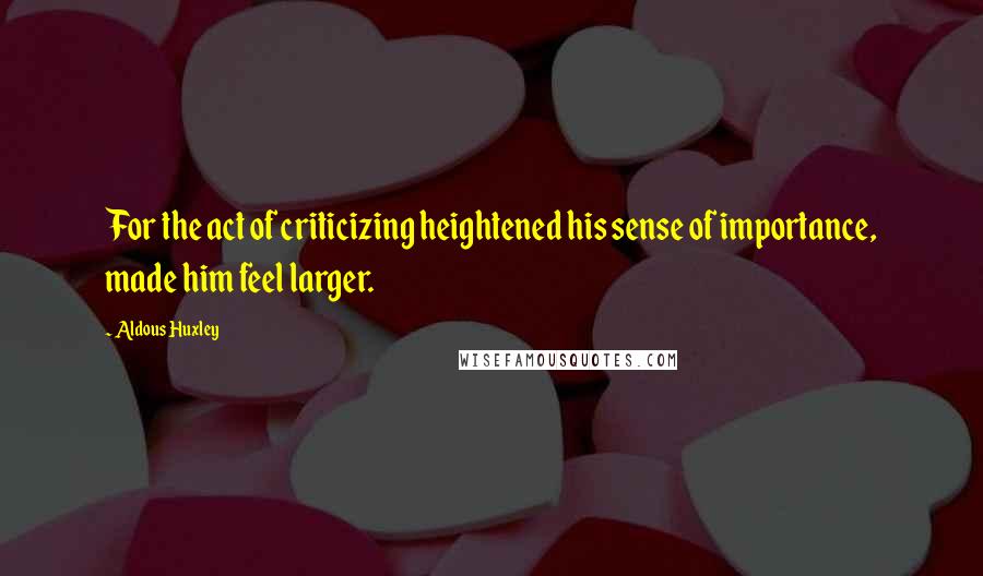 Aldous Huxley Quotes: For the act of criticizing heightened his sense of importance, made him feel larger.