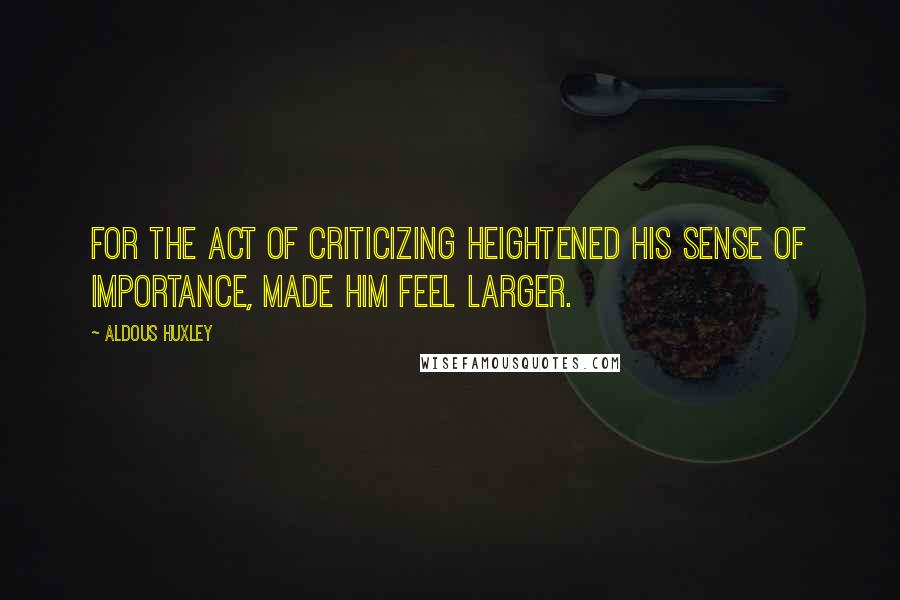 Aldous Huxley Quotes: For the act of criticizing heightened his sense of importance, made him feel larger.