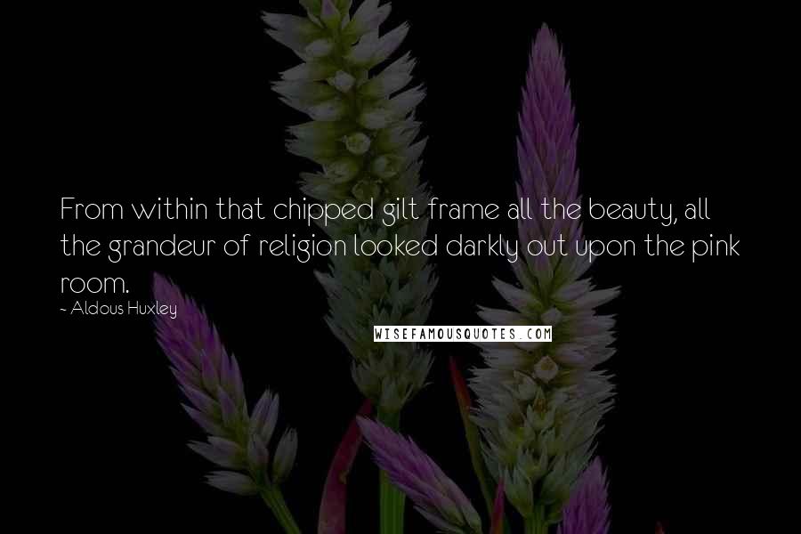 Aldous Huxley Quotes: From within that chipped gilt frame all the beauty, all the grandeur of religion looked darkly out upon the pink room.