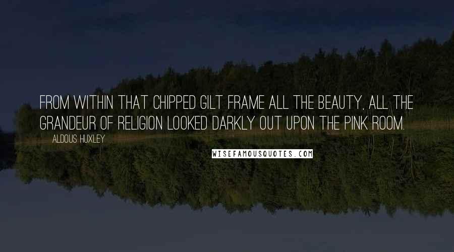 Aldous Huxley Quotes: From within that chipped gilt frame all the beauty, all the grandeur of religion looked darkly out upon the pink room.