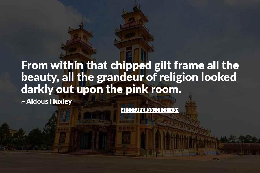 Aldous Huxley Quotes: From within that chipped gilt frame all the beauty, all the grandeur of religion looked darkly out upon the pink room.