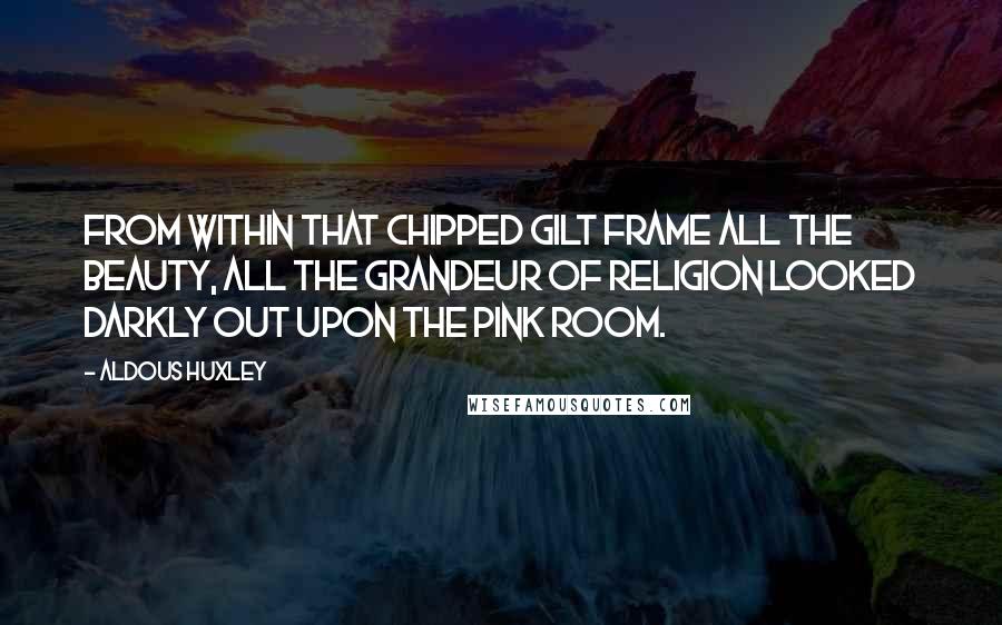 Aldous Huxley Quotes: From within that chipped gilt frame all the beauty, all the grandeur of religion looked darkly out upon the pink room.