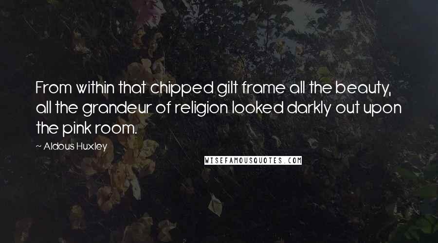 Aldous Huxley Quotes: From within that chipped gilt frame all the beauty, all the grandeur of religion looked darkly out upon the pink room.