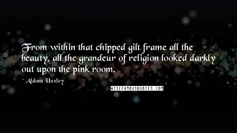 Aldous Huxley Quotes: From within that chipped gilt frame all the beauty, all the grandeur of religion looked darkly out upon the pink room.