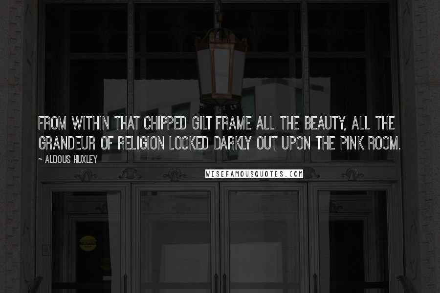 Aldous Huxley Quotes: From within that chipped gilt frame all the beauty, all the grandeur of religion looked darkly out upon the pink room.