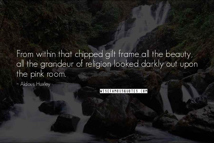 Aldous Huxley Quotes: From within that chipped gilt frame all the beauty, all the grandeur of religion looked darkly out upon the pink room.