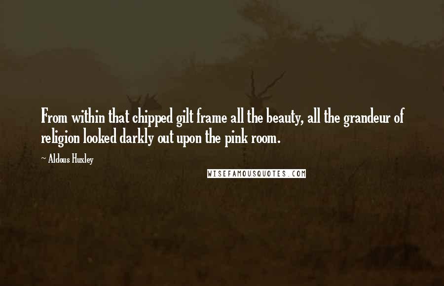 Aldous Huxley Quotes: From within that chipped gilt frame all the beauty, all the grandeur of religion looked darkly out upon the pink room.