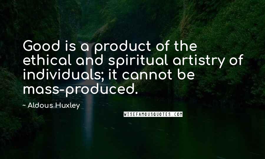 Aldous Huxley Quotes: Good is a product of the ethical and spiritual artistry of individuals; it cannot be mass-produced.