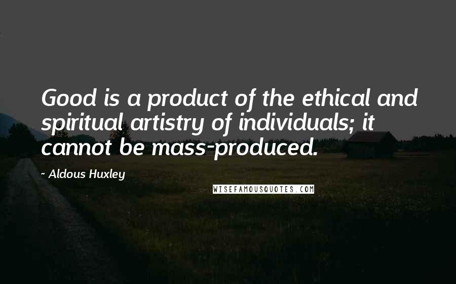 Aldous Huxley Quotes: Good is a product of the ethical and spiritual artistry of individuals; it cannot be mass-produced.
