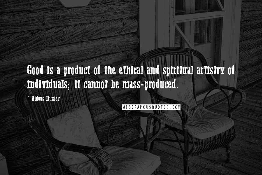 Aldous Huxley Quotes: Good is a product of the ethical and spiritual artistry of individuals; it cannot be mass-produced.