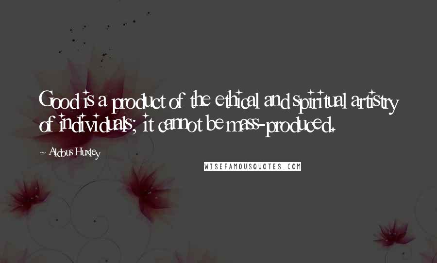 Aldous Huxley Quotes: Good is a product of the ethical and spiritual artistry of individuals; it cannot be mass-produced.