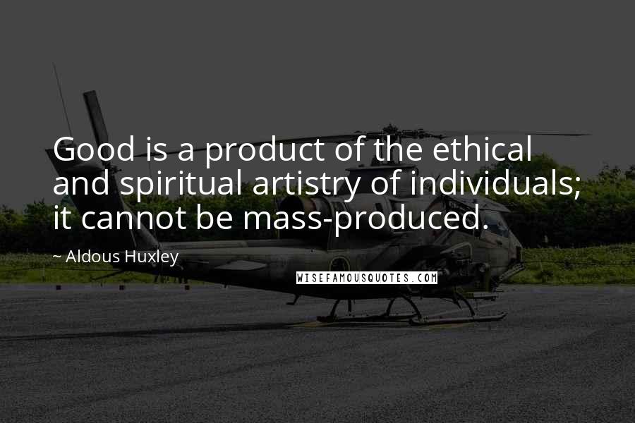Aldous Huxley Quotes: Good is a product of the ethical and spiritual artistry of individuals; it cannot be mass-produced.