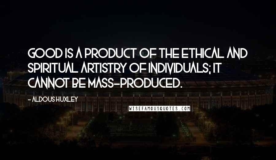 Aldous Huxley Quotes: Good is a product of the ethical and spiritual artistry of individuals; it cannot be mass-produced.