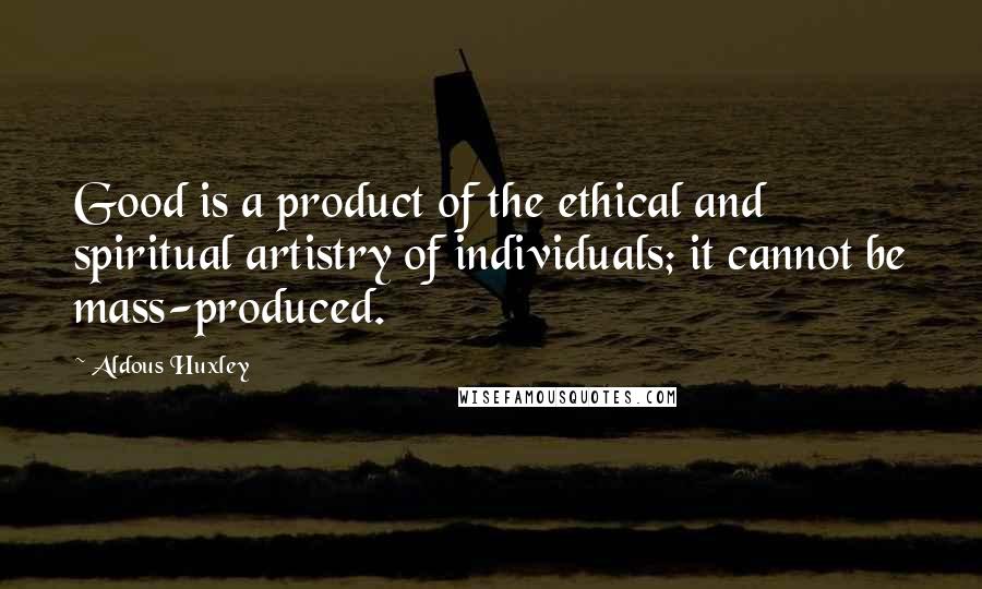 Aldous Huxley Quotes: Good is a product of the ethical and spiritual artistry of individuals; it cannot be mass-produced.