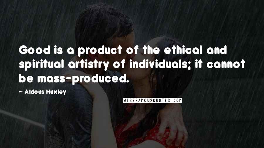 Aldous Huxley Quotes: Good is a product of the ethical and spiritual artistry of individuals; it cannot be mass-produced.