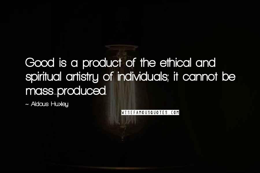 Aldous Huxley Quotes: Good is a product of the ethical and spiritual artistry of individuals; it cannot be mass-produced.