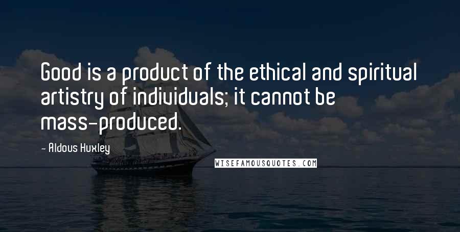 Aldous Huxley Quotes: Good is a product of the ethical and spiritual artistry of individuals; it cannot be mass-produced.