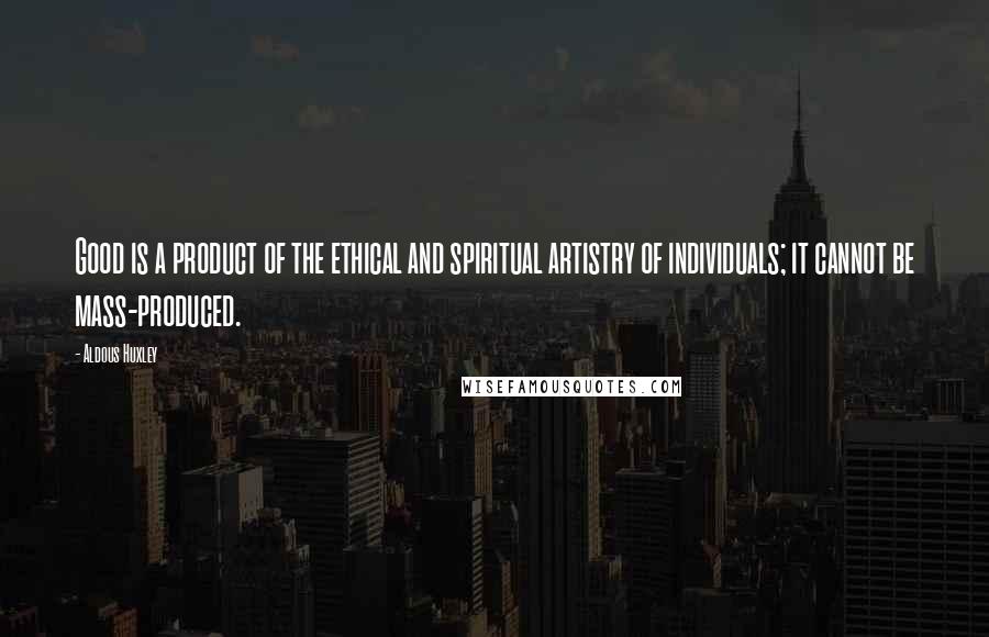 Aldous Huxley Quotes: Good is a product of the ethical and spiritual artistry of individuals; it cannot be mass-produced.