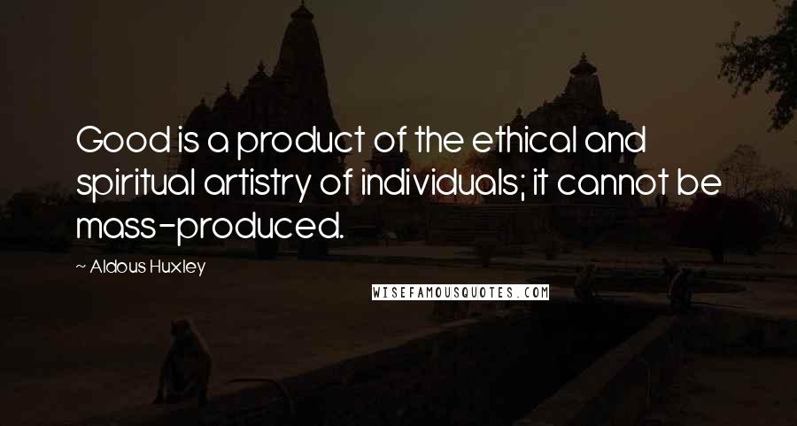 Aldous Huxley Quotes: Good is a product of the ethical and spiritual artistry of individuals; it cannot be mass-produced.