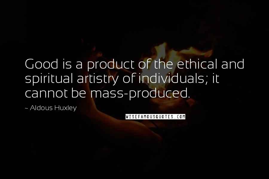 Aldous Huxley Quotes: Good is a product of the ethical and spiritual artistry of individuals; it cannot be mass-produced.