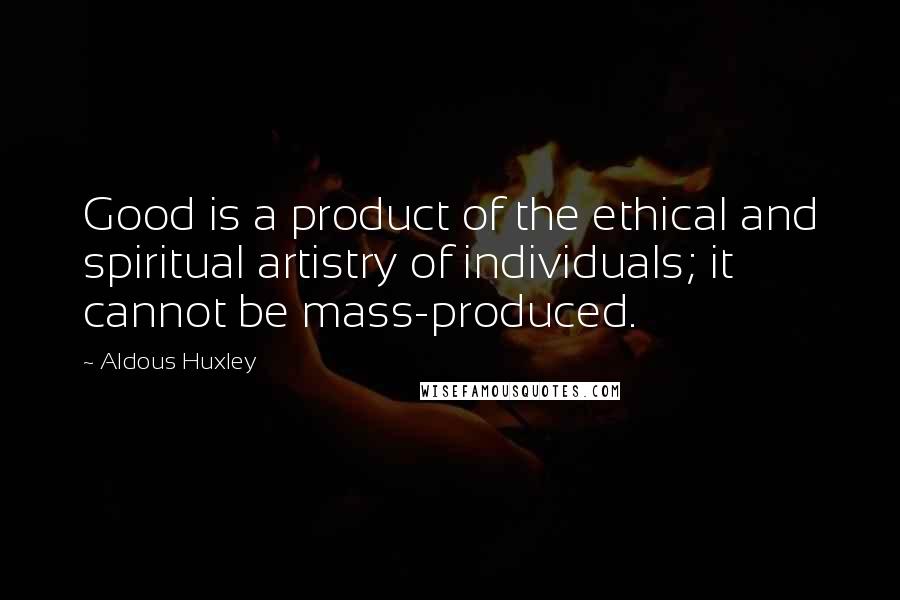 Aldous Huxley Quotes: Good is a product of the ethical and spiritual artistry of individuals; it cannot be mass-produced.