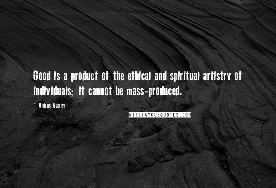 Aldous Huxley Quotes: Good is a product of the ethical and spiritual artistry of individuals; it cannot be mass-produced.