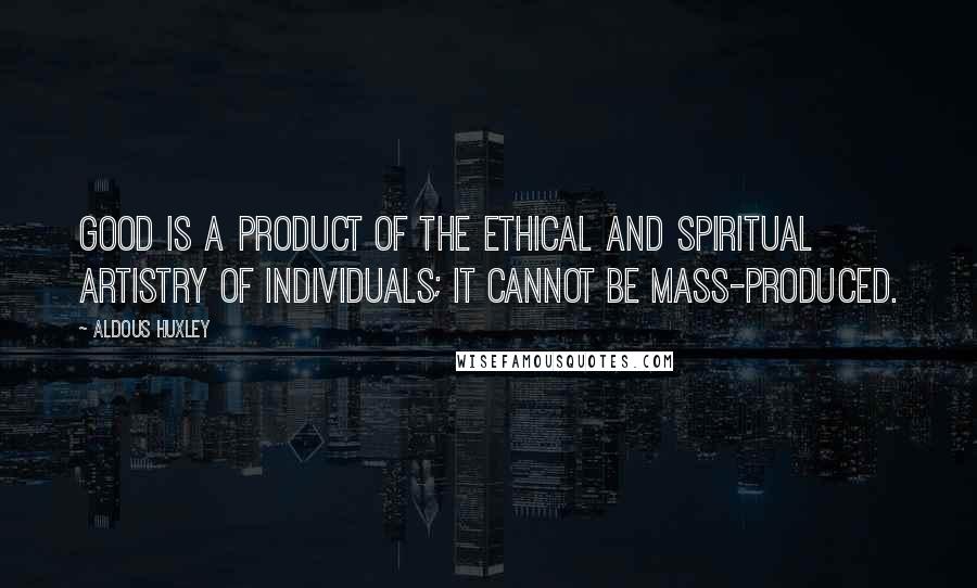 Aldous Huxley Quotes: Good is a product of the ethical and spiritual artistry of individuals; it cannot be mass-produced.