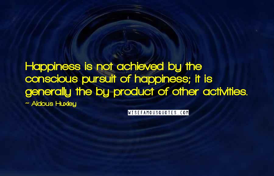 Aldous Huxley Quotes: Happiness is not achieved by the conscious pursuit of happiness; it is generally the by-product of other activities.