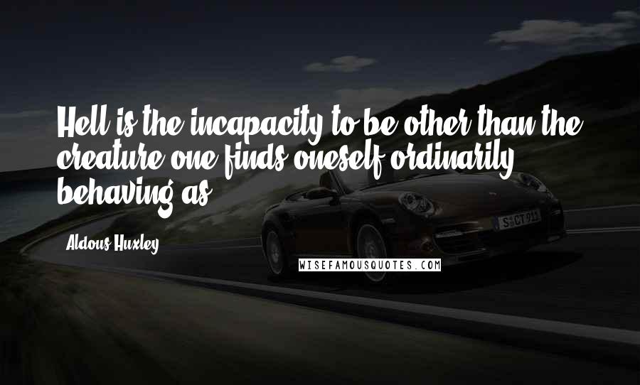 Aldous Huxley Quotes: Hell is the incapacity to be other than the creature one finds oneself ordinarily behaving as.