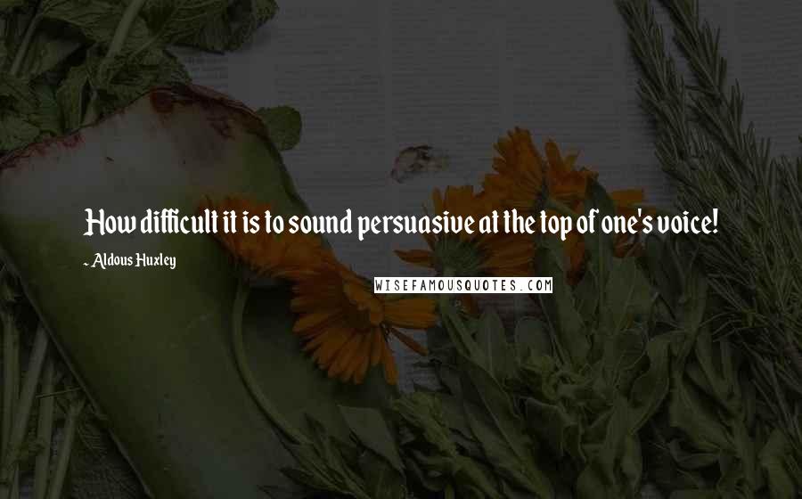 Aldous Huxley Quotes: How difficult it is to sound persuasive at the top of one's voice!